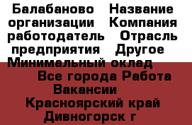 Балабаново › Название организации ­ Компания-работодатель › Отрасль предприятия ­ Другое › Минимальный оклад ­ 23 000 - Все города Работа » Вакансии   . Красноярский край,Дивногорск г.